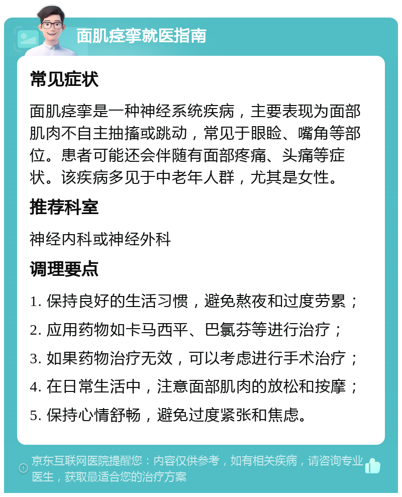 面肌痉挛就医指南 常见症状 面肌痉挛是一种神经系统疾病，主要表现为面部肌肉不自主抽搐或跳动，常见于眼睑、嘴角等部位。患者可能还会伴随有面部疼痛、头痛等症状。该疾病多见于中老年人群，尤其是女性。 推荐科室 神经内科或神经外科 调理要点 1. 保持良好的生活习惯，避免熬夜和过度劳累； 2. 应用药物如卡马西平、巴氯芬等进行治疗； 3. 如果药物治疗无效，可以考虑进行手术治疗； 4. 在日常生活中，注意面部肌肉的放松和按摩； 5. 保持心情舒畅，避免过度紧张和焦虑。