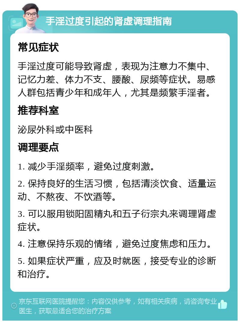 手淫过度引起的肾虚调理指南 常见症状 手淫过度可能导致肾虚，表现为注意力不集中、记忆力差、体力不支、腰酸、尿频等症状。易感人群包括青少年和成年人，尤其是频繁手淫者。 推荐科室 泌尿外科或中医科 调理要点 1. 减少手淫频率，避免过度刺激。 2. 保持良好的生活习惯，包括清淡饮食、适量运动、不熬夜、不饮酒等。 3. 可以服用锁阳固精丸和五子衍宗丸来调理肾虚症状。 4. 注意保持乐观的情绪，避免过度焦虑和压力。 5. 如果症状严重，应及时就医，接受专业的诊断和治疗。