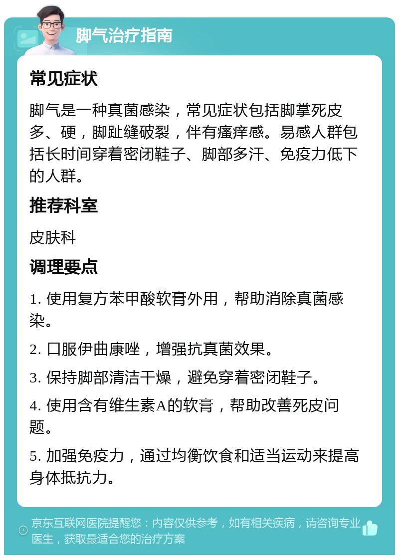 脚气治疗指南 常见症状 脚气是一种真菌感染，常见症状包括脚掌死皮多、硬，脚趾缝破裂，伴有瘙痒感。易感人群包括长时间穿着密闭鞋子、脚部多汗、免疫力低下的人群。 推荐科室 皮肤科 调理要点 1. 使用复方苯甲酸软膏外用，帮助消除真菌感染。 2. 口服伊曲康唑，增强抗真菌效果。 3. 保持脚部清洁干燥，避免穿着密闭鞋子。 4. 使用含有维生素A的软膏，帮助改善死皮问题。 5. 加强免疫力，通过均衡饮食和适当运动来提高身体抵抗力。