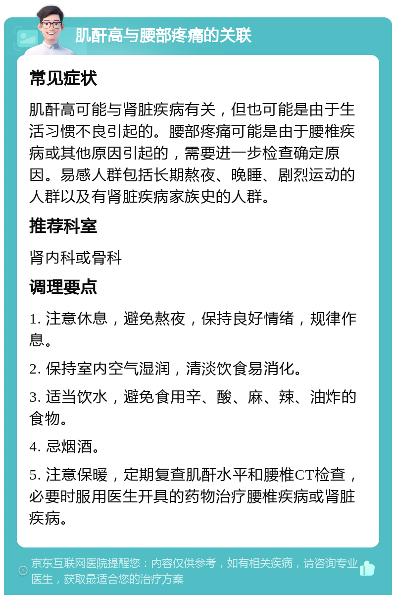 肌酐高与腰部疼痛的关联 常见症状 肌酐高可能与肾脏疾病有关，但也可能是由于生活习惯不良引起的。腰部疼痛可能是由于腰椎疾病或其他原因引起的，需要进一步检查确定原因。易感人群包括长期熬夜、晚睡、剧烈运动的人群以及有肾脏疾病家族史的人群。 推荐科室 肾内科或骨科 调理要点 1. 注意休息，避免熬夜，保持良好情绪，规律作息。 2. 保持室内空气湿润，清淡饮食易消化。 3. 适当饮水，避免食用辛、酸、麻、辣、油炸的食物。 4. 忌烟酒。 5. 注意保暖，定期复查肌酐水平和腰椎CT检查，必要时服用医生开具的药物治疗腰椎疾病或肾脏疾病。