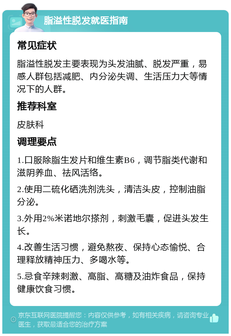 脂溢性脱发就医指南 常见症状 脂溢性脱发主要表现为头发油腻、脱发严重，易感人群包括减肥、内分泌失调、生活压力大等情况下的人群。 推荐科室 皮肤科 调理要点 1.口服除脂生发片和维生素B6，调节脂类代谢和滋阴养血、祛风活络。 2.使用二硫化硒洗剂洗头，清洁头皮，控制油脂分泌。 3.外用2%米诺地尔搽剂，刺激毛囊，促进头发生长。 4.改善生活习惯，避免熬夜、保持心态愉悦、合理释放精神压力、多喝水等。 5.忌食辛辣刺激、高脂、高糖及油炸食品，保持健康饮食习惯。