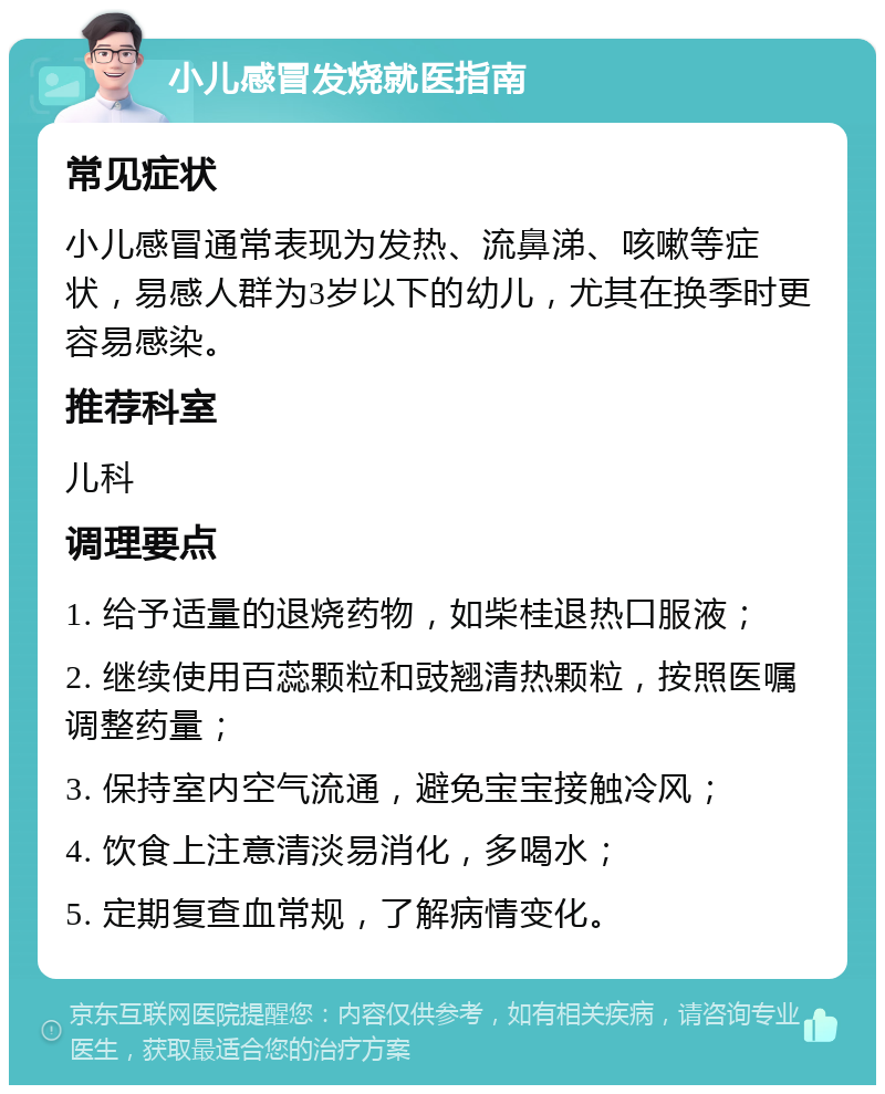 小儿感冒发烧就医指南 常见症状 小儿感冒通常表现为发热、流鼻涕、咳嗽等症状，易感人群为3岁以下的幼儿，尤其在换季时更容易感染。 推荐科室 儿科 调理要点 1. 给予适量的退烧药物，如柴桂退热口服液； 2. 继续使用百蕊颗粒和豉翘清热颗粒，按照医嘱调整药量； 3. 保持室内空气流通，避免宝宝接触冷风； 4. 饮食上注意清淡易消化，多喝水； 5. 定期复查血常规，了解病情变化。