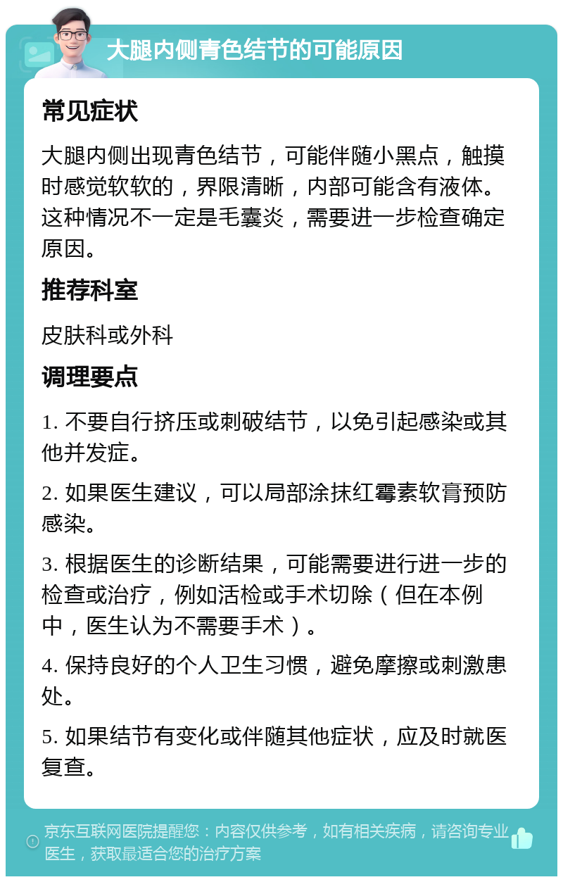 大腿内侧青色结节的可能原因 常见症状 大腿内侧出现青色结节，可能伴随小黑点，触摸时感觉软软的，界限清晰，内部可能含有液体。这种情况不一定是毛囊炎，需要进一步检查确定原因。 推荐科室 皮肤科或外科 调理要点 1. 不要自行挤压或刺破结节，以免引起感染或其他并发症。 2. 如果医生建议，可以局部涂抹红霉素软膏预防感染。 3. 根据医生的诊断结果，可能需要进行进一步的检查或治疗，例如活检或手术切除（但在本例中，医生认为不需要手术）。 4. 保持良好的个人卫生习惯，避免摩擦或刺激患处。 5. 如果结节有变化或伴随其他症状，应及时就医复查。