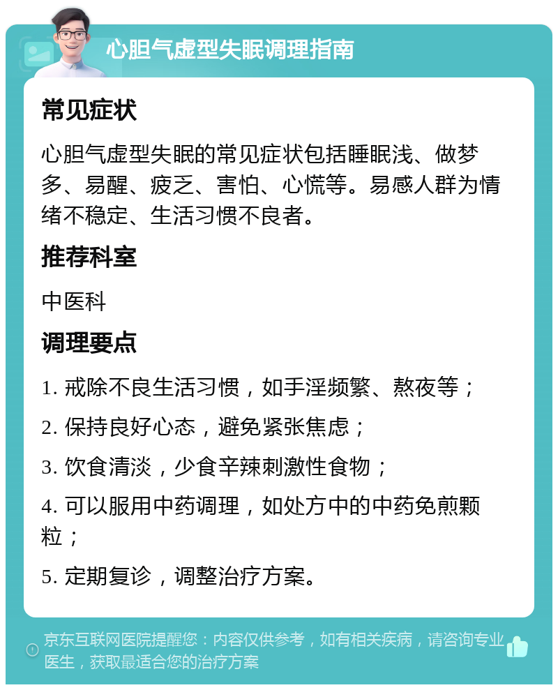 心胆气虚型失眠调理指南 常见症状 心胆气虚型失眠的常见症状包括睡眠浅、做梦多、易醒、疲乏、害怕、心慌等。易感人群为情绪不稳定、生活习惯不良者。 推荐科室 中医科 调理要点 1. 戒除不良生活习惯，如手淫频繁、熬夜等； 2. 保持良好心态，避免紧张焦虑； 3. 饮食清淡，少食辛辣刺激性食物； 4. 可以服用中药调理，如处方中的中药免煎颗粒； 5. 定期复诊，调整治疗方案。