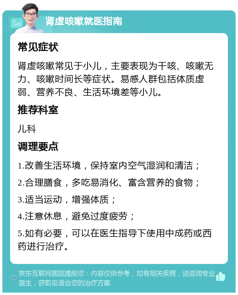 肾虚咳嗽就医指南 常见症状 肾虚咳嗽常见于小儿，主要表现为干咳、咳嗽无力、咳嗽时间长等症状。易感人群包括体质虚弱、营养不良、生活环境差等小儿。 推荐科室 儿科 调理要点 1.改善生活环境，保持室内空气湿润和清洁； 2.合理膳食，多吃易消化、富含营养的食物； 3.适当运动，增强体质； 4.注意休息，避免过度疲劳； 5.如有必要，可以在医生指导下使用中成药或西药进行治疗。