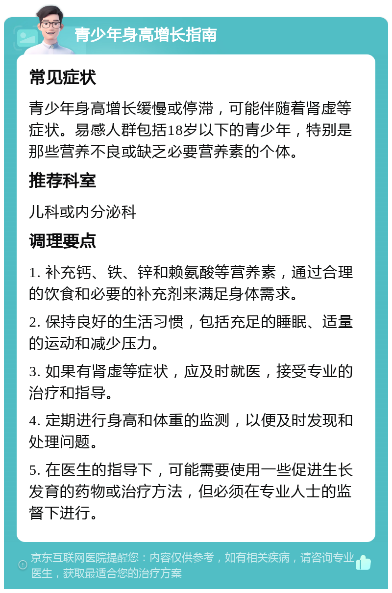 青少年身高增长指南 常见症状 青少年身高增长缓慢或停滞，可能伴随着肾虚等症状。易感人群包括18岁以下的青少年，特别是那些营养不良或缺乏必要营养素的个体。 推荐科室 儿科或内分泌科 调理要点 1. 补充钙、铁、锌和赖氨酸等营养素，通过合理的饮食和必要的补充剂来满足身体需求。 2. 保持良好的生活习惯，包括充足的睡眠、适量的运动和减少压力。 3. 如果有肾虚等症状，应及时就医，接受专业的治疗和指导。 4. 定期进行身高和体重的监测，以便及时发现和处理问题。 5. 在医生的指导下，可能需要使用一些促进生长发育的药物或治疗方法，但必须在专业人士的监督下进行。