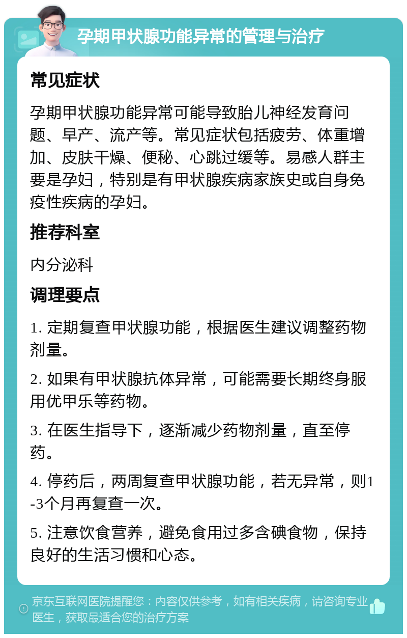 孕期甲状腺功能异常的管理与治疗 常见症状 孕期甲状腺功能异常可能导致胎儿神经发育问题、早产、流产等。常见症状包括疲劳、体重增加、皮肤干燥、便秘、心跳过缓等。易感人群主要是孕妇，特别是有甲状腺疾病家族史或自身免疫性疾病的孕妇。 推荐科室 内分泌科 调理要点 1. 定期复查甲状腺功能，根据医生建议调整药物剂量。 2. 如果有甲状腺抗体异常，可能需要长期终身服用优甲乐等药物。 3. 在医生指导下，逐渐减少药物剂量，直至停药。 4. 停药后，两周复查甲状腺功能，若无异常，则1-3个月再复查一次。 5. 注意饮食营养，避免食用过多含碘食物，保持良好的生活习惯和心态。