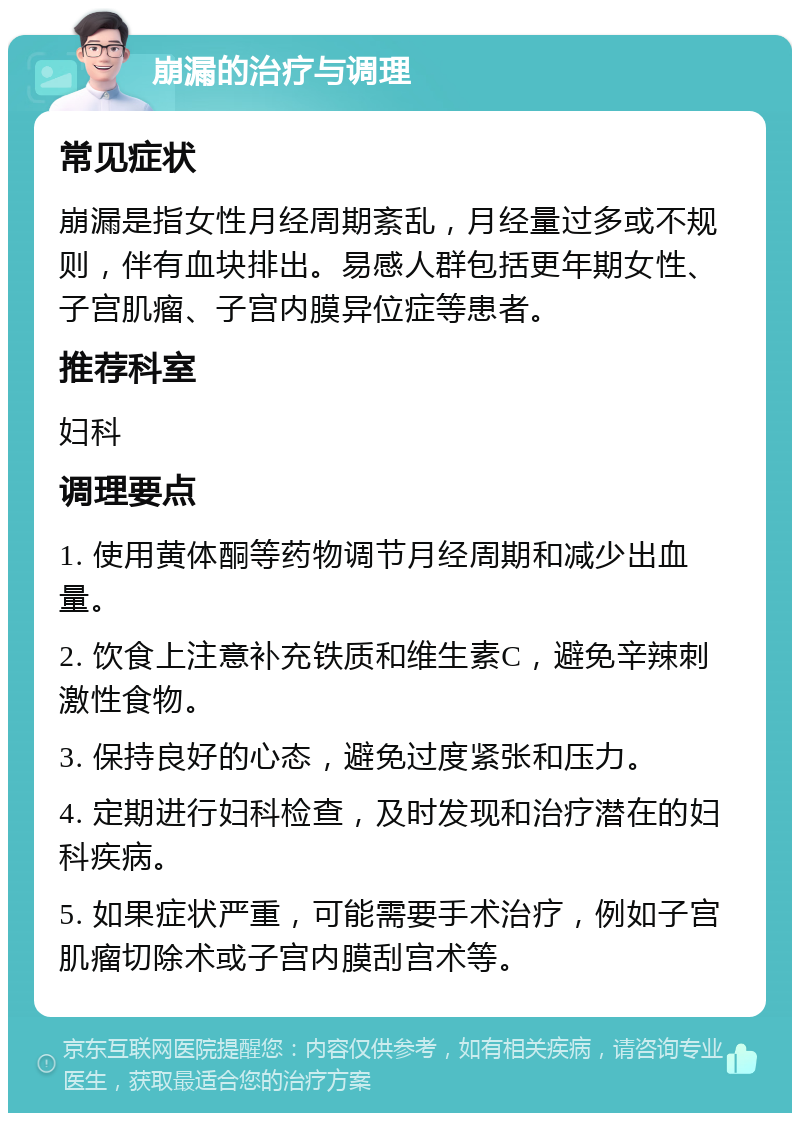 崩漏的治疗与调理 常见症状 崩漏是指女性月经周期紊乱，月经量过多或不规则，伴有血块排出。易感人群包括更年期女性、子宫肌瘤、子宫内膜异位症等患者。 推荐科室 妇科 调理要点 1. 使用黄体酮等药物调节月经周期和减少出血量。 2. 饮食上注意补充铁质和维生素C，避免辛辣刺激性食物。 3. 保持良好的心态，避免过度紧张和压力。 4. 定期进行妇科检查，及时发现和治疗潜在的妇科疾病。 5. 如果症状严重，可能需要手术治疗，例如子宫肌瘤切除术或子宫内膜刮宫术等。