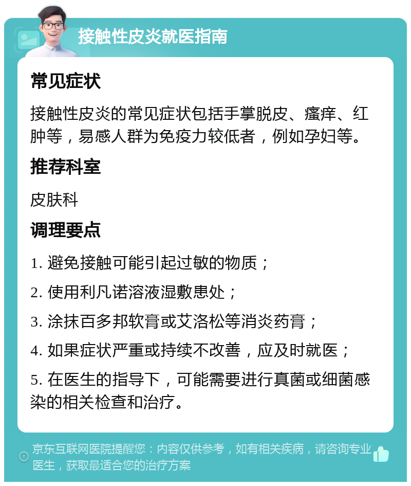 接触性皮炎就医指南 常见症状 接触性皮炎的常见症状包括手掌脱皮、瘙痒、红肿等，易感人群为免疫力较低者，例如孕妇等。 推荐科室 皮肤科 调理要点 1. 避免接触可能引起过敏的物质； 2. 使用利凡诺溶液湿敷患处； 3. 涂抹百多邦软膏或艾洛松等消炎药膏； 4. 如果症状严重或持续不改善，应及时就医； 5. 在医生的指导下，可能需要进行真菌或细菌感染的相关检查和治疗。