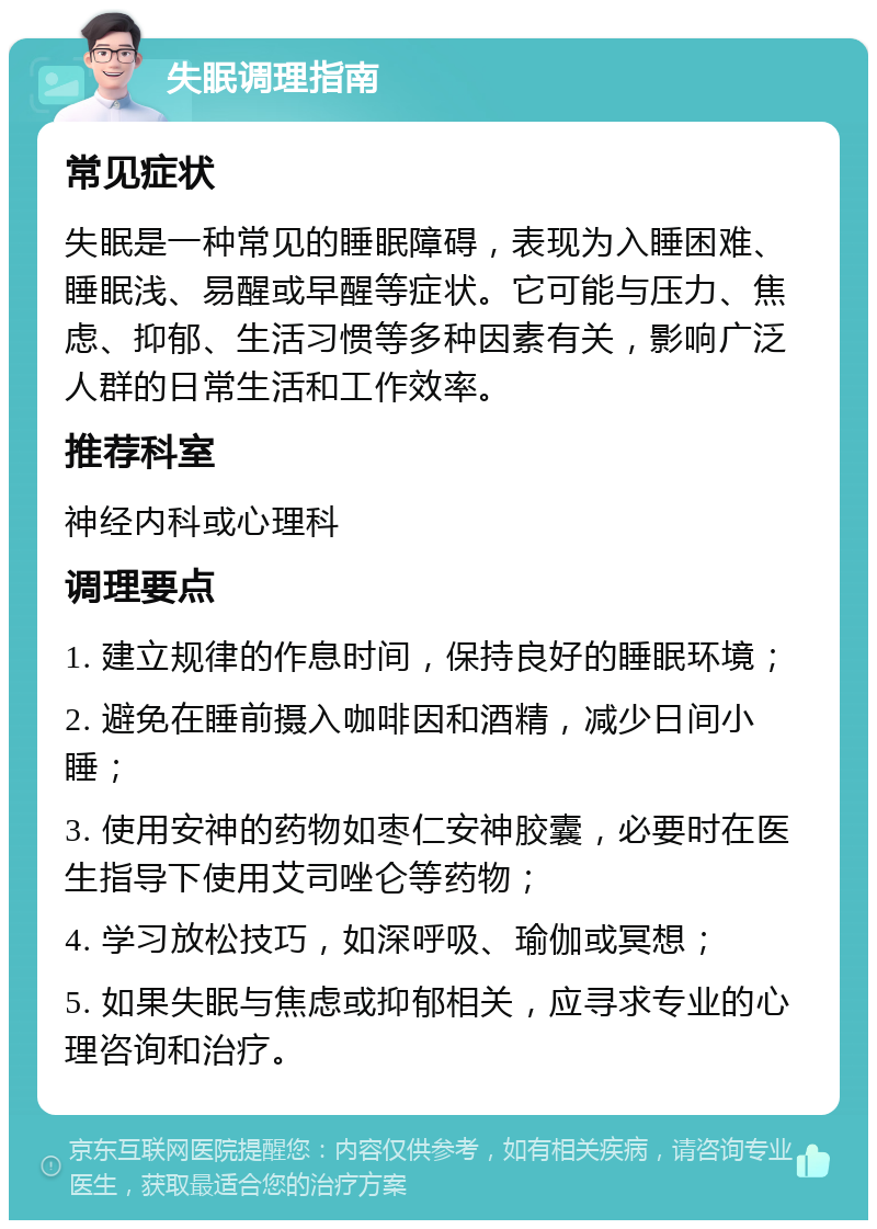 失眠调理指南 常见症状 失眠是一种常见的睡眠障碍，表现为入睡困难、睡眠浅、易醒或早醒等症状。它可能与压力、焦虑、抑郁、生活习惯等多种因素有关，影响广泛人群的日常生活和工作效率。 推荐科室 神经内科或心理科 调理要点 1. 建立规律的作息时间，保持良好的睡眠环境； 2. 避免在睡前摄入咖啡因和酒精，减少日间小睡； 3. 使用安神的药物如枣仁安神胶囊，必要时在医生指导下使用艾司唑仑等药物； 4. 学习放松技巧，如深呼吸、瑜伽或冥想； 5. 如果失眠与焦虑或抑郁相关，应寻求专业的心理咨询和治疗。