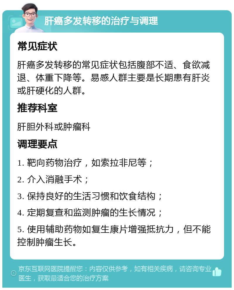 肝癌多发转移的治疗与调理 常见症状 肝癌多发转移的常见症状包括腹部不适、食欲减退、体重下降等。易感人群主要是长期患有肝炎或肝硬化的人群。 推荐科室 肝胆外科或肿瘤科 调理要点 1. 靶向药物治疗，如索拉非尼等； 2. 介入消融手术； 3. 保持良好的生活习惯和饮食结构； 4. 定期复查和监测肿瘤的生长情况； 5. 使用辅助药物如复生康片增强抵抗力，但不能控制肿瘤生长。