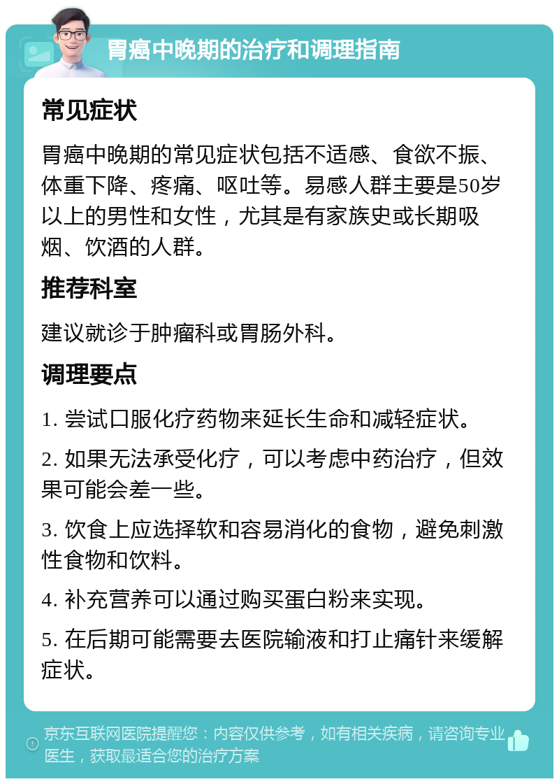 胃癌中晚期的治疗和调理指南 常见症状 胃癌中晚期的常见症状包括不适感、食欲不振、体重下降、疼痛、呕吐等。易感人群主要是50岁以上的男性和女性，尤其是有家族史或长期吸烟、饮酒的人群。 推荐科室 建议就诊于肿瘤科或胃肠外科。 调理要点 1. 尝试口服化疗药物来延长生命和减轻症状。 2. 如果无法承受化疗，可以考虑中药治疗，但效果可能会差一些。 3. 饮食上应选择软和容易消化的食物，避免刺激性食物和饮料。 4. 补充营养可以通过购买蛋白粉来实现。 5. 在后期可能需要去医院输液和打止痛针来缓解症状。