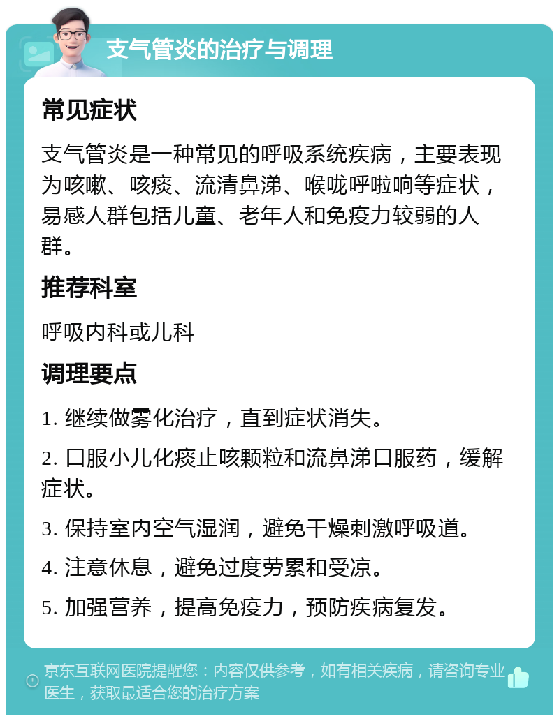 支气管炎的治疗与调理 常见症状 支气管炎是一种常见的呼吸系统疾病，主要表现为咳嗽、咳痰、流清鼻涕、喉咙呼啦响等症状，易感人群包括儿童、老年人和免疫力较弱的人群。 推荐科室 呼吸内科或儿科 调理要点 1. 继续做雾化治疗，直到症状消失。 2. 口服小儿化痰止咳颗粒和流鼻涕口服药，缓解症状。 3. 保持室内空气湿润，避免干燥刺激呼吸道。 4. 注意休息，避免过度劳累和受凉。 5. 加强营养，提高免疫力，预防疾病复发。