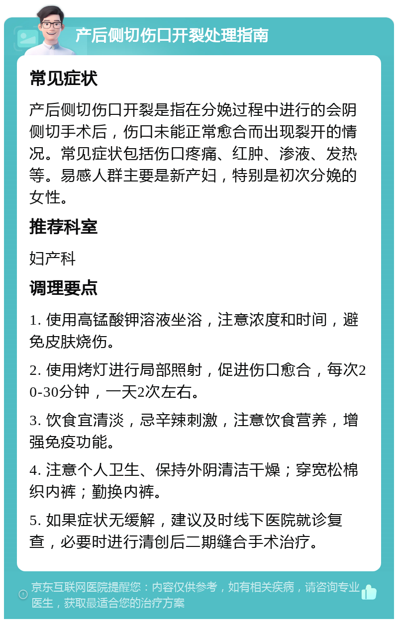 产后侧切伤口开裂处理指南 常见症状 产后侧切伤口开裂是指在分娩过程中进行的会阴侧切手术后，伤口未能正常愈合而出现裂开的情况。常见症状包括伤口疼痛、红肿、渗液、发热等。易感人群主要是新产妇，特别是初次分娩的女性。 推荐科室 妇产科 调理要点 1. 使用高锰酸钾溶液坐浴，注意浓度和时间，避免皮肤烧伤。 2. 使用烤灯进行局部照射，促进伤口愈合，每次20-30分钟，一天2次左右。 3. 饮食宜清淡，忌辛辣刺激，注意饮食营养，增强免疫功能。 4. 注意个人卫生、保持外阴清洁干燥；穿宽松棉织内裤；勤换内裤。 5. 如果症状无缓解，建议及时线下医院就诊复查，必要时进行清创后二期缝合手术治疗。