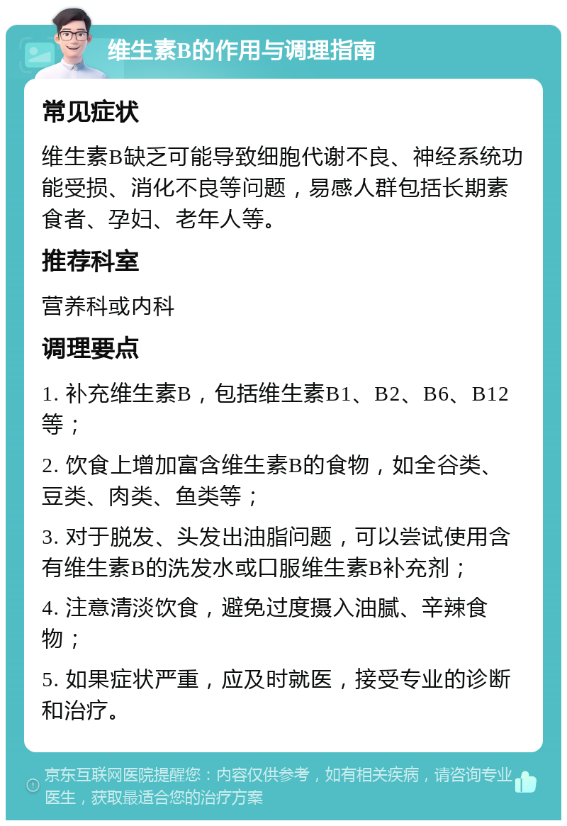 维生素B的作用与调理指南 常见症状 维生素B缺乏可能导致细胞代谢不良、神经系统功能受损、消化不良等问题，易感人群包括长期素食者、孕妇、老年人等。 推荐科室 营养科或内科 调理要点 1. 补充维生素B，包括维生素B1、B2、B6、B12等； 2. 饮食上增加富含维生素B的食物，如全谷类、豆类、肉类、鱼类等； 3. 对于脱发、头发出油脂问题，可以尝试使用含有维生素B的洗发水或口服维生素B补充剂； 4. 注意清淡饮食，避免过度摄入油腻、辛辣食物； 5. 如果症状严重，应及时就医，接受专业的诊断和治疗。