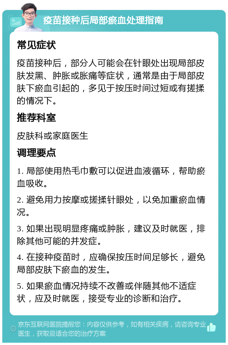 疫苗接种后局部瘀血处理指南 常见症状 疫苗接种后，部分人可能会在针眼处出现局部皮肤发黑、肿胀或胀痛等症状，通常是由于局部皮肤下瘀血引起的，多见于按压时间过短或有搓揉的情况下。 推荐科室 皮肤科或家庭医生 调理要点 1. 局部使用热毛巾敷可以促进血液循环，帮助瘀血吸收。 2. 避免用力按摩或搓揉针眼处，以免加重瘀血情况。 3. 如果出现明显疼痛或肿胀，建议及时就医，排除其他可能的并发症。 4. 在接种疫苗时，应确保按压时间足够长，避免局部皮肤下瘀血的发生。 5. 如果瘀血情况持续不改善或伴随其他不适症状，应及时就医，接受专业的诊断和治疗。