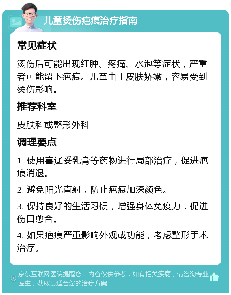 儿童烫伤疤痕治疗指南 常见症状 烫伤后可能出现红肿、疼痛、水泡等症状，严重者可能留下疤痕。儿童由于皮肤娇嫩，容易受到烫伤影响。 推荐科室 皮肤科或整形外科 调理要点 1. 使用喜辽妥乳膏等药物进行局部治疗，促进疤痕消退。 2. 避免阳光直射，防止疤痕加深颜色。 3. 保持良好的生活习惯，增强身体免疫力，促进伤口愈合。 4. 如果疤痕严重影响外观或功能，考虑整形手术治疗。