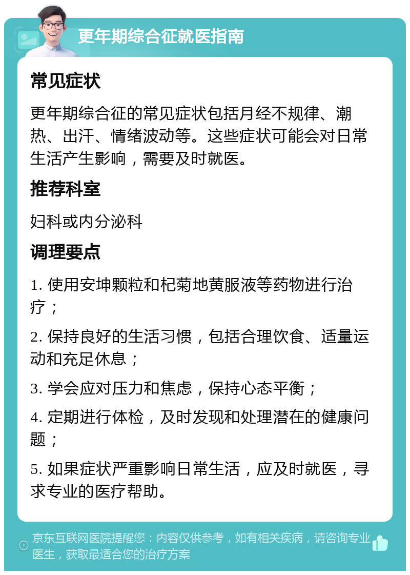 更年期综合征就医指南 常见症状 更年期综合征的常见症状包括月经不规律、潮热、出汗、情绪波动等。这些症状可能会对日常生活产生影响，需要及时就医。 推荐科室 妇科或内分泌科 调理要点 1. 使用安坤颗粒和杞菊地黄服液等药物进行治疗； 2. 保持良好的生活习惯，包括合理饮食、适量运动和充足休息； 3. 学会应对压力和焦虑，保持心态平衡； 4. 定期进行体检，及时发现和处理潜在的健康问题； 5. 如果症状严重影响日常生活，应及时就医，寻求专业的医疗帮助。