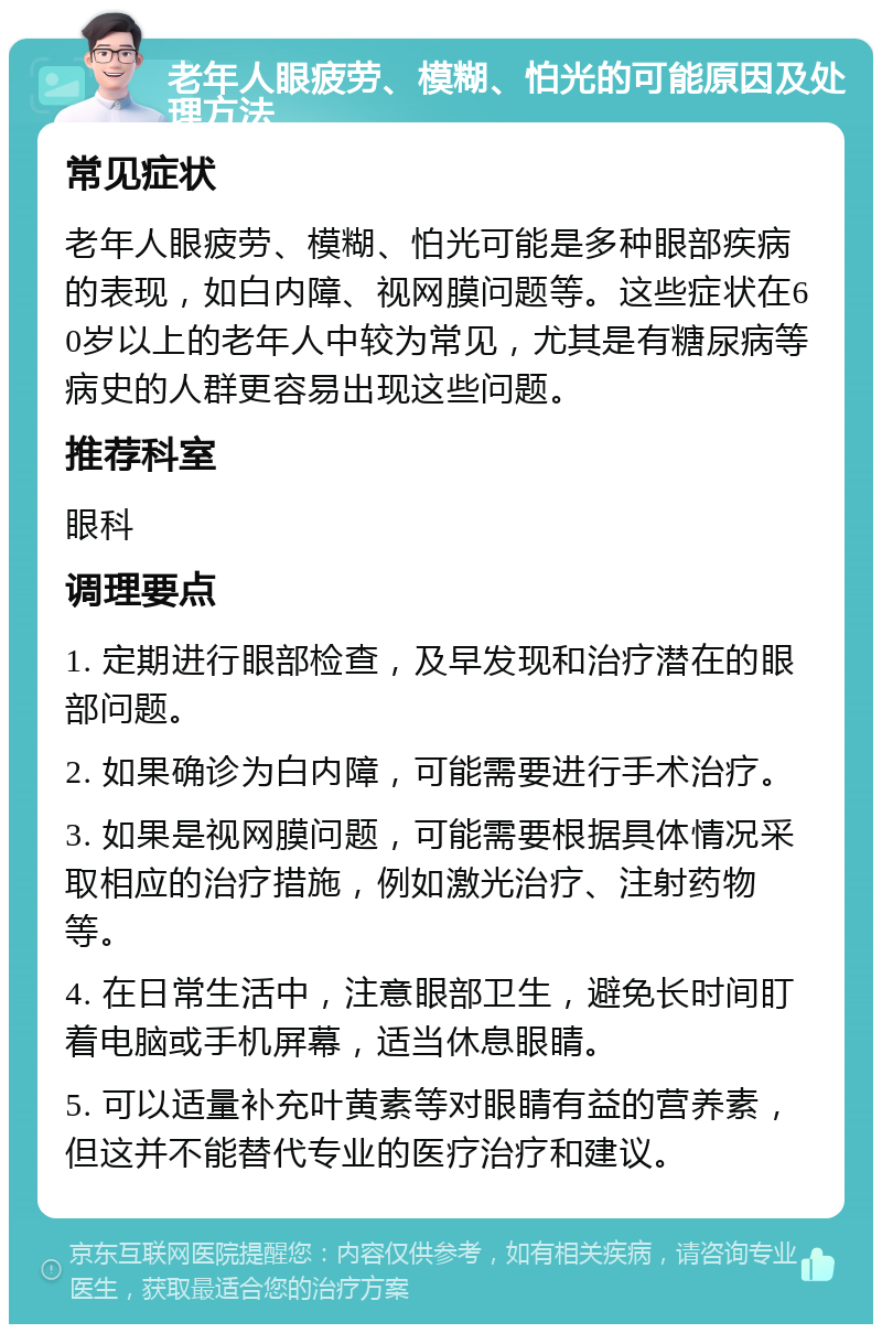 老年人眼疲劳、模糊、怕光的可能原因及处理方法 常见症状 老年人眼疲劳、模糊、怕光可能是多种眼部疾病的表现，如白内障、视网膜问题等。这些症状在60岁以上的老年人中较为常见，尤其是有糖尿病等病史的人群更容易出现这些问题。 推荐科室 眼科 调理要点 1. 定期进行眼部检查，及早发现和治疗潜在的眼部问题。 2. 如果确诊为白内障，可能需要进行手术治疗。 3. 如果是视网膜问题，可能需要根据具体情况采取相应的治疗措施，例如激光治疗、注射药物等。 4. 在日常生活中，注意眼部卫生，避免长时间盯着电脑或手机屏幕，适当休息眼睛。 5. 可以适量补充叶黄素等对眼睛有益的营养素，但这并不能替代专业的医疗治疗和建议。