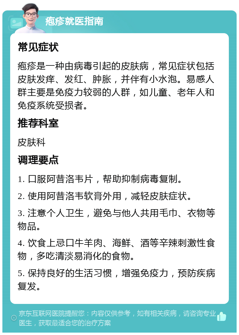 疱疹就医指南 常见症状 疱疹是一种由病毒引起的皮肤病，常见症状包括皮肤发痒、发红、肿胀，并伴有小水泡。易感人群主要是免疫力较弱的人群，如儿童、老年人和免疫系统受损者。 推荐科室 皮肤科 调理要点 1. 口服阿昔洛韦片，帮助抑制病毒复制。 2. 使用阿昔洛韦软膏外用，减轻皮肤症状。 3. 注意个人卫生，避免与他人共用毛巾、衣物等物品。 4. 饮食上忌口牛羊肉、海鲜、酒等辛辣刺激性食物，多吃清淡易消化的食物。 5. 保持良好的生活习惯，增强免疫力，预防疾病复发。