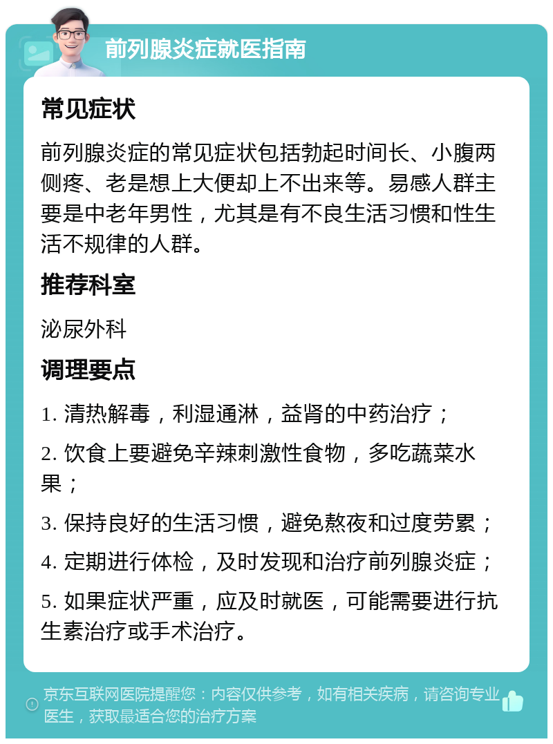 前列腺炎症就医指南 常见症状 前列腺炎症的常见症状包括勃起时间长、小腹两侧疼、老是想上大便却上不出来等。易感人群主要是中老年男性，尤其是有不良生活习惯和性生活不规律的人群。 推荐科室 泌尿外科 调理要点 1. 清热解毒，利湿通淋，益肾的中药治疗； 2. 饮食上要避免辛辣刺激性食物，多吃蔬菜水果； 3. 保持良好的生活习惯，避免熬夜和过度劳累； 4. 定期进行体检，及时发现和治疗前列腺炎症； 5. 如果症状严重，应及时就医，可能需要进行抗生素治疗或手术治疗。