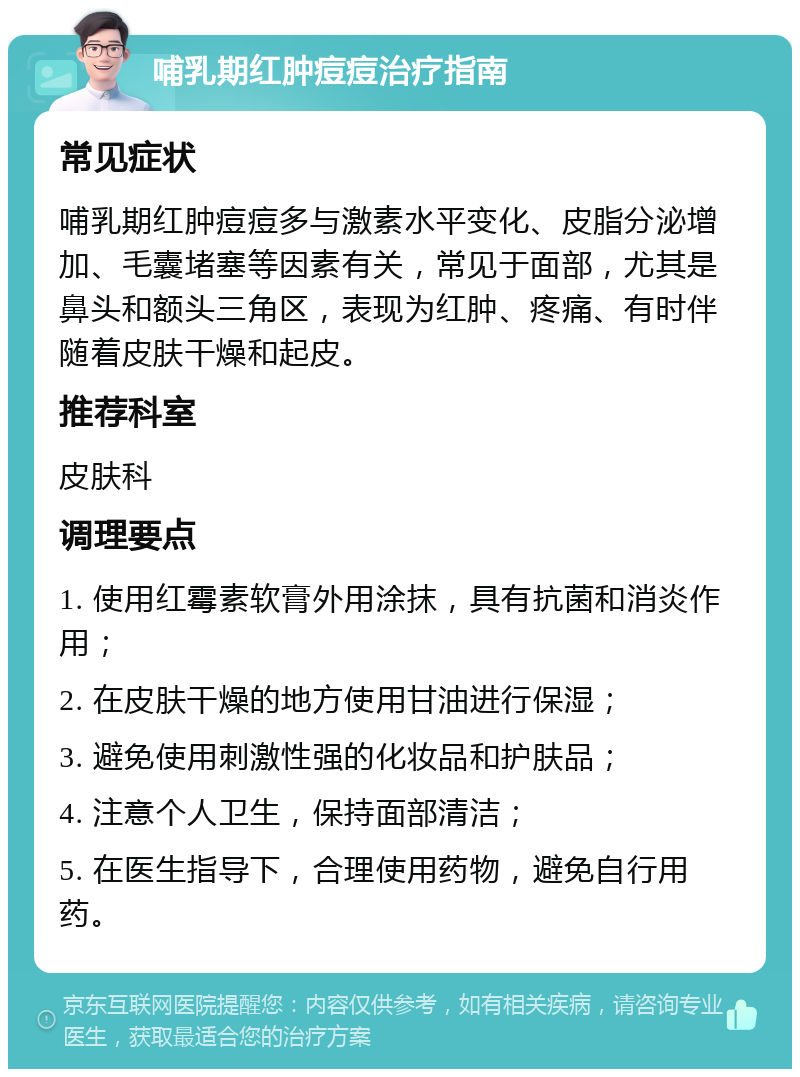 哺乳期红肿痘痘治疗指南 常见症状 哺乳期红肿痘痘多与激素水平变化、皮脂分泌增加、毛囊堵塞等因素有关，常见于面部，尤其是鼻头和额头三角区，表现为红肿、疼痛、有时伴随着皮肤干燥和起皮。 推荐科室 皮肤科 调理要点 1. 使用红霉素软膏外用涂抹，具有抗菌和消炎作用； 2. 在皮肤干燥的地方使用甘油进行保湿； 3. 避免使用刺激性强的化妆品和护肤品； 4. 注意个人卫生，保持面部清洁； 5. 在医生指导下，合理使用药物，避免自行用药。