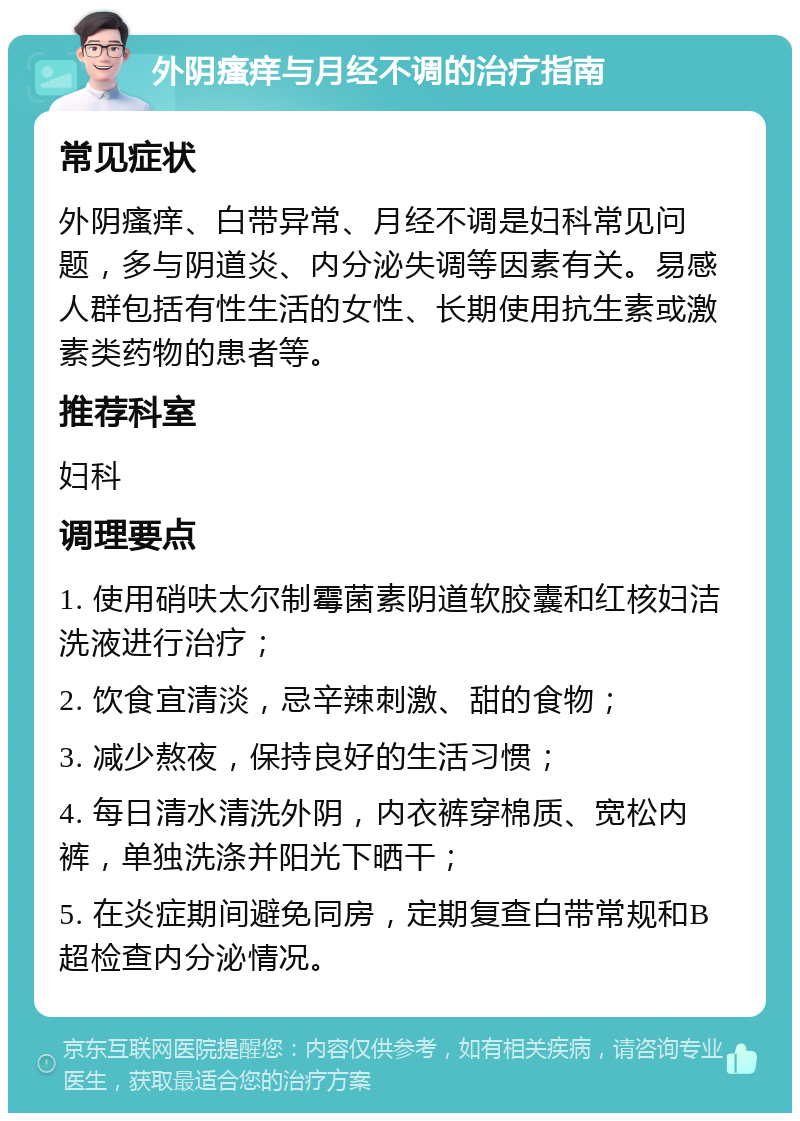 外阴瘙痒与月经不调的治疗指南 常见症状 外阴瘙痒、白带异常、月经不调是妇科常见问题，多与阴道炎、内分泌失调等因素有关。易感人群包括有性生活的女性、长期使用抗生素或激素类药物的患者等。 推荐科室 妇科 调理要点 1. 使用硝呋太尔制霉菌素阴道软胶囊和红核妇洁洗液进行治疗； 2. 饮食宜清淡，忌辛辣刺激、甜的食物； 3. 减少熬夜，保持良好的生活习惯； 4. 每日清水清洗外阴，内衣裤穿棉质、宽松内裤，单独洗涤并阳光下晒干； 5. 在炎症期间避免同房，定期复查白带常规和B超检查内分泌情况。