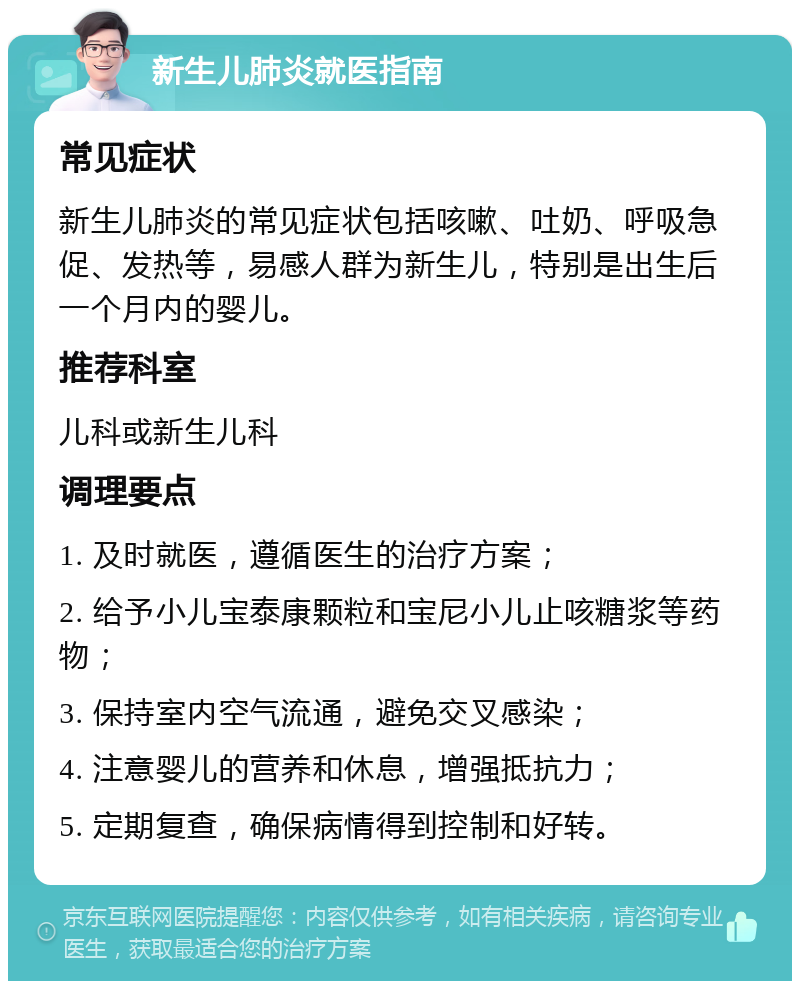 新生儿肺炎就医指南 常见症状 新生儿肺炎的常见症状包括咳嗽、吐奶、呼吸急促、发热等，易感人群为新生儿，特别是出生后一个月内的婴儿。 推荐科室 儿科或新生儿科 调理要点 1. 及时就医，遵循医生的治疗方案； 2. 给予小儿宝泰康颗粒和宝尼小儿止咳糖浆等药物； 3. 保持室内空气流通，避免交叉感染； 4. 注意婴儿的营养和休息，增强抵抗力； 5. 定期复查，确保病情得到控制和好转。