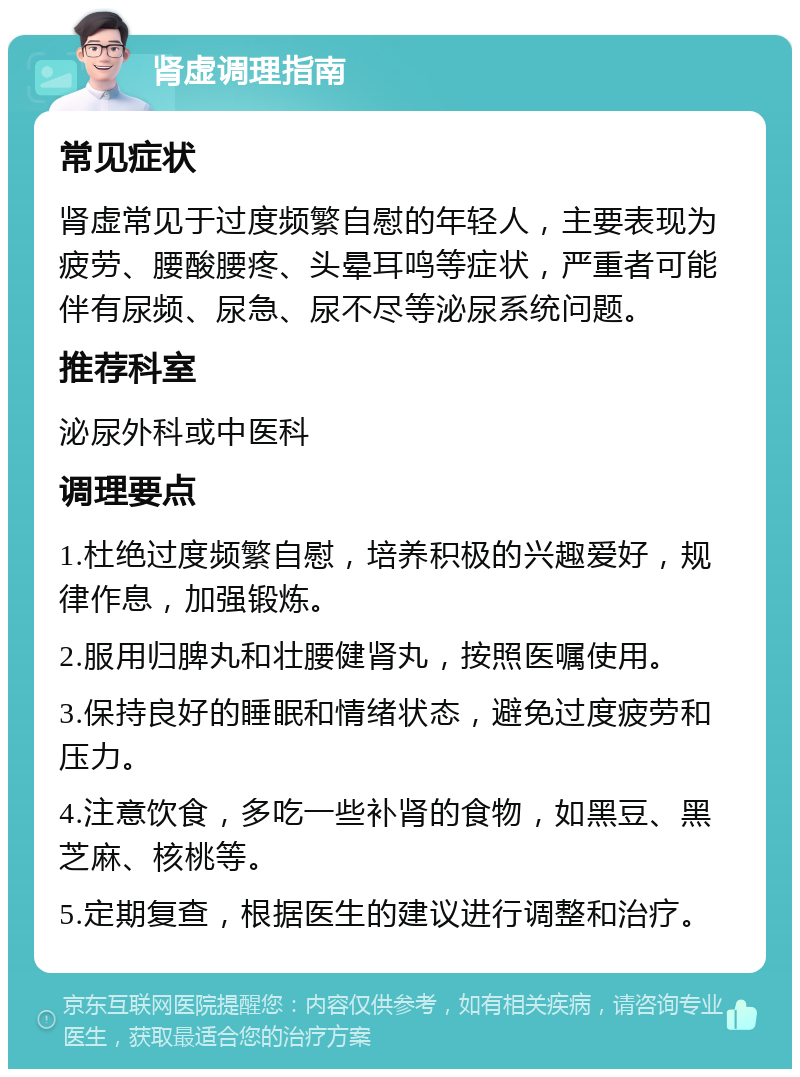 肾虚调理指南 常见症状 肾虚常见于过度频繁自慰的年轻人，主要表现为疲劳、腰酸腰疼、头晕耳鸣等症状，严重者可能伴有尿频、尿急、尿不尽等泌尿系统问题。 推荐科室 泌尿外科或中医科 调理要点 1.杜绝过度频繁自慰，培养积极的兴趣爱好，规律作息，加强锻炼。 2.服用归脾丸和壮腰健肾丸，按照医嘱使用。 3.保持良好的睡眠和情绪状态，避免过度疲劳和压力。 4.注意饮食，多吃一些补肾的食物，如黑豆、黑芝麻、核桃等。 5.定期复查，根据医生的建议进行调整和治疗。