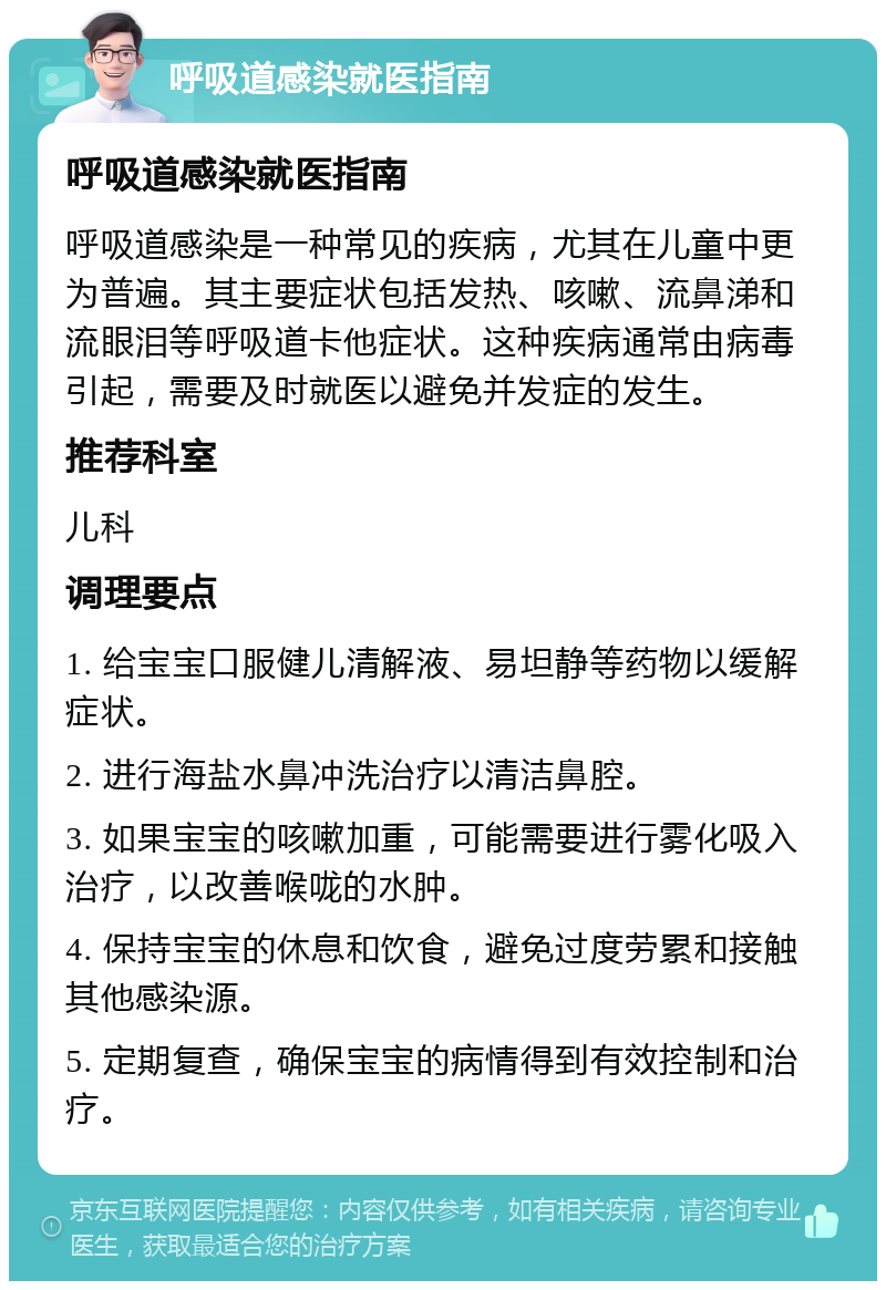 呼吸道感染就医指南 呼吸道感染就医指南 呼吸道感染是一种常见的疾病，尤其在儿童中更为普遍。其主要症状包括发热、咳嗽、流鼻涕和流眼泪等呼吸道卡他症状。这种疾病通常由病毒引起，需要及时就医以避免并发症的发生。 推荐科室 儿科 调理要点 1. 给宝宝口服健儿清解液、易坦静等药物以缓解症状。 2. 进行海盐水鼻冲洗治疗以清洁鼻腔。 3. 如果宝宝的咳嗽加重，可能需要进行雾化吸入治疗，以改善喉咙的水肿。 4. 保持宝宝的休息和饮食，避免过度劳累和接触其他感染源。 5. 定期复查，确保宝宝的病情得到有效控制和治疗。