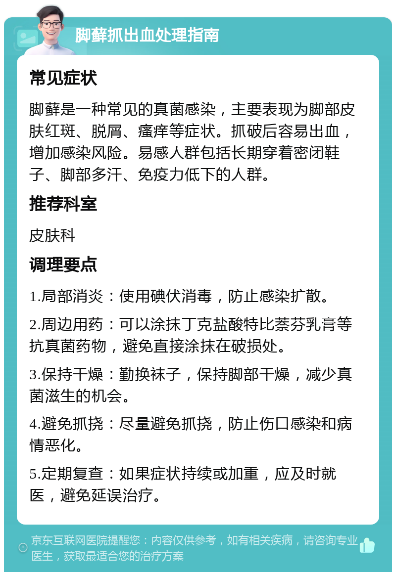 脚藓抓出血处理指南 常见症状 脚藓是一种常见的真菌感染，主要表现为脚部皮肤红斑、脱屑、瘙痒等症状。抓破后容易出血，增加感染风险。易感人群包括长期穿着密闭鞋子、脚部多汗、免疫力低下的人群。 推荐科室 皮肤科 调理要点 1.局部消炎：使用碘伏消毒，防止感染扩散。 2.周边用药：可以涂抹丁克盐酸特比萘芬乳膏等抗真菌药物，避免直接涂抹在破损处。 3.保持干燥：勤换袜子，保持脚部干燥，减少真菌滋生的机会。 4.避免抓挠：尽量避免抓挠，防止伤口感染和病情恶化。 5.定期复查：如果症状持续或加重，应及时就医，避免延误治疗。