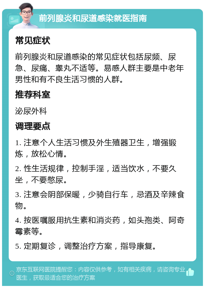 前列腺炎和尿道感染就医指南 常见症状 前列腺炎和尿道感染的常见症状包括尿频、尿急、尿痛、睾丸不适等。易感人群主要是中老年男性和有不良生活习惯的人群。 推荐科室 泌尿外科 调理要点 1. 注意个人生活习惯及外生殖器卫生，增强锻炼，放松心情。 2. 性生活规律，控制手淫，适当饮水，不要久坐，不要憋尿。 3. 注意会阴部保暖，少骑自行车，忌酒及辛辣食物。 4. 按医嘱服用抗生素和消炎药，如头孢类、阿奇霉素等。 5. 定期复诊，调整治疗方案，指导康复。