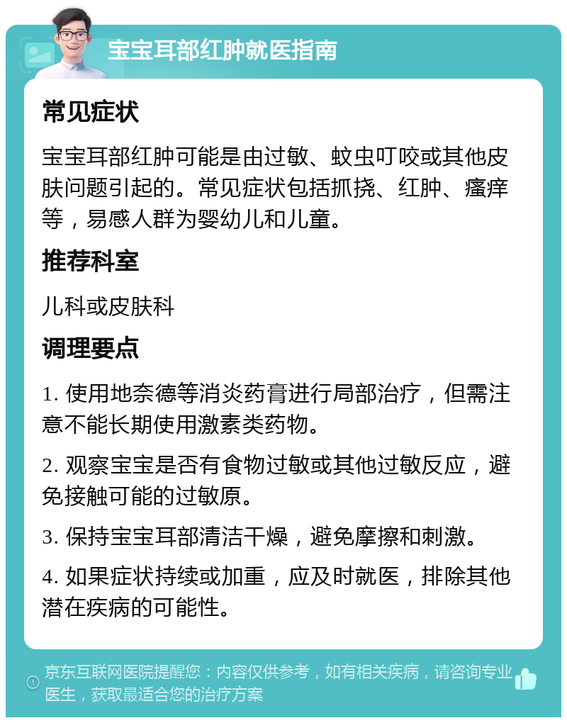 宝宝耳部红肿就医指南 常见症状 宝宝耳部红肿可能是由过敏、蚊虫叮咬或其他皮肤问题引起的。常见症状包括抓挠、红肿、瘙痒等，易感人群为婴幼儿和儿童。 推荐科室 儿科或皮肤科 调理要点 1. 使用地奈德等消炎药膏进行局部治疗，但需注意不能长期使用激素类药物。 2. 观察宝宝是否有食物过敏或其他过敏反应，避免接触可能的过敏原。 3. 保持宝宝耳部清洁干燥，避免摩擦和刺激。 4. 如果症状持续或加重，应及时就医，排除其他潜在疾病的可能性。