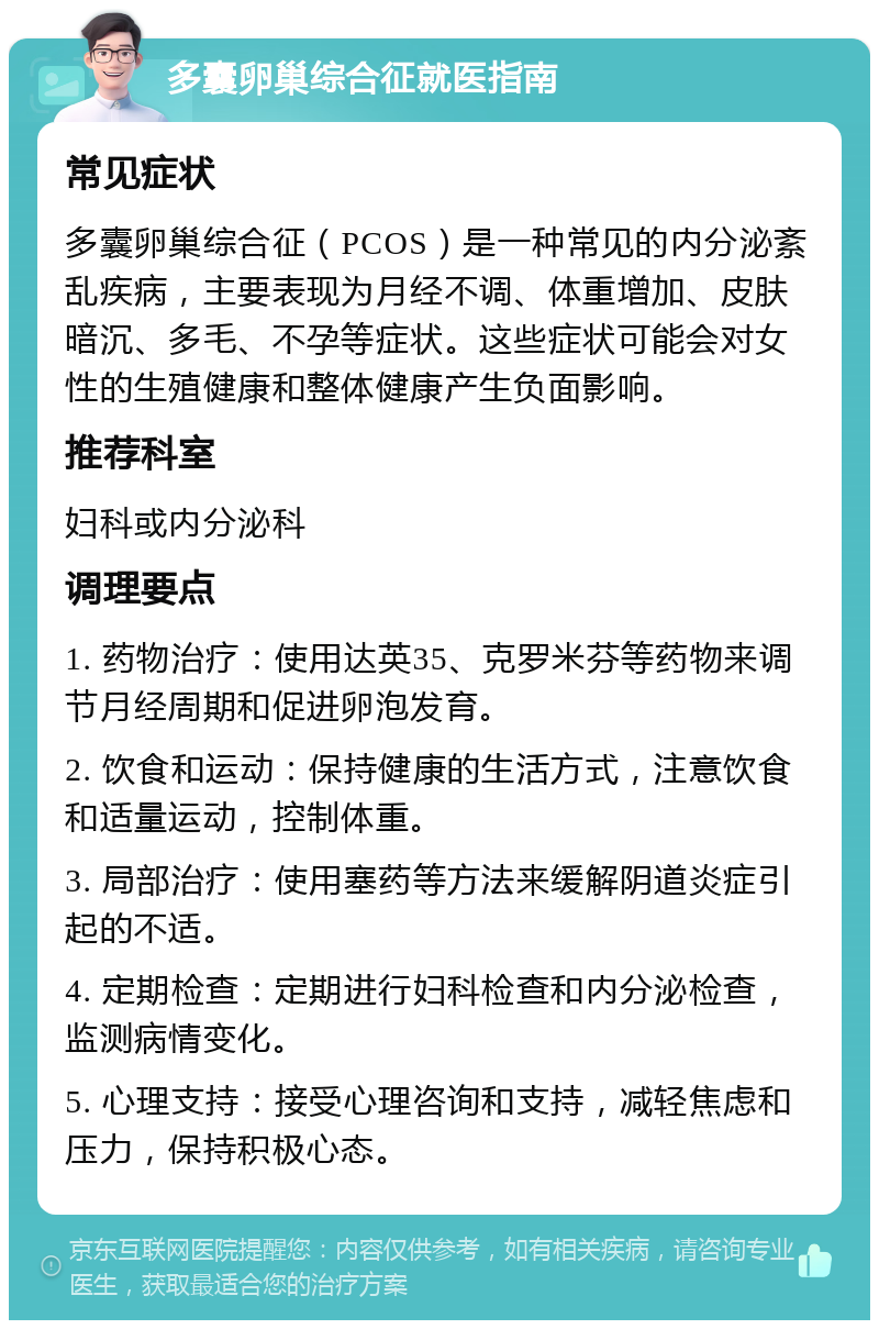 多囊卵巢综合征就医指南 常见症状 多囊卵巢综合征（PCOS）是一种常见的内分泌紊乱疾病，主要表现为月经不调、体重增加、皮肤暗沉、多毛、不孕等症状。这些症状可能会对女性的生殖健康和整体健康产生负面影响。 推荐科室 妇科或内分泌科 调理要点 1. 药物治疗：使用达英35、克罗米芬等药物来调节月经周期和促进卵泡发育。 2. 饮食和运动：保持健康的生活方式，注意饮食和适量运动，控制体重。 3. 局部治疗：使用塞药等方法来缓解阴道炎症引起的不适。 4. 定期检查：定期进行妇科检查和内分泌检查，监测病情变化。 5. 心理支持：接受心理咨询和支持，减轻焦虑和压力，保持积极心态。