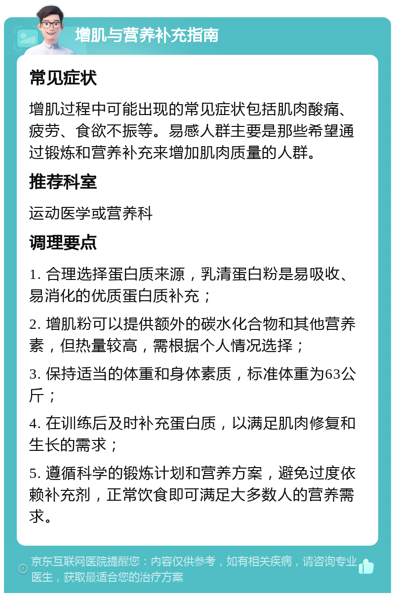 增肌与营养补充指南 常见症状 增肌过程中可能出现的常见症状包括肌肉酸痛、疲劳、食欲不振等。易感人群主要是那些希望通过锻炼和营养补充来增加肌肉质量的人群。 推荐科室 运动医学或营养科 调理要点 1. 合理选择蛋白质来源，乳清蛋白粉是易吸收、易消化的优质蛋白质补充； 2. 增肌粉可以提供额外的碳水化合物和其他营养素，但热量较高，需根据个人情况选择； 3. 保持适当的体重和身体素质，标准体重为63公斤； 4. 在训练后及时补充蛋白质，以满足肌肉修复和生长的需求； 5. 遵循科学的锻炼计划和营养方案，避免过度依赖补充剂，正常饮食即可满足大多数人的营养需求。