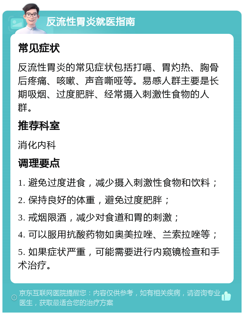 反流性胃炎就医指南 常见症状 反流性胃炎的常见症状包括打嗝、胃灼热、胸骨后疼痛、咳嗽、声音嘶哑等。易感人群主要是长期吸烟、过度肥胖、经常摄入刺激性食物的人群。 推荐科室 消化内科 调理要点 1. 避免过度进食，减少摄入刺激性食物和饮料； 2. 保持良好的体重，避免过度肥胖； 3. 戒烟限酒，减少对食道和胃的刺激； 4. 可以服用抗酸药物如奥美拉唑、兰索拉唑等； 5. 如果症状严重，可能需要进行内窥镜检查和手术治疗。