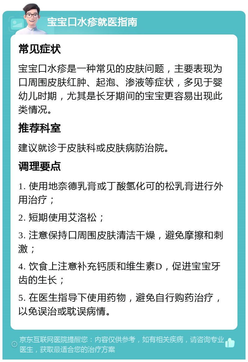 宝宝口水疹就医指南 常见症状 宝宝口水疹是一种常见的皮肤问题，主要表现为口周围皮肤红肿、起泡、渗液等症状，多见于婴幼儿时期，尤其是长牙期间的宝宝更容易出现此类情况。 推荐科室 建议就诊于皮肤科或皮肤病防治院。 调理要点 1. 使用地奈德乳膏或丁酸氢化可的松乳膏进行外用治疗； 2. 短期使用艾洛松； 3. 注意保持口周围皮肤清洁干燥，避免摩擦和刺激； 4. 饮食上注意补充钙质和维生素D，促进宝宝牙齿的生长； 5. 在医生指导下使用药物，避免自行购药治疗，以免误治或耽误病情。