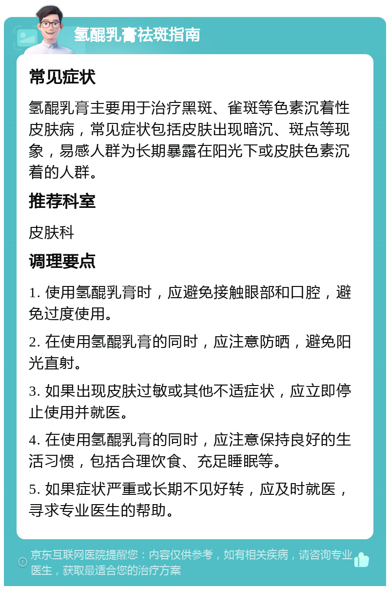 氢醌乳膏祛斑指南 常见症状 氢醌乳膏主要用于治疗黑斑、雀斑等色素沉着性皮肤病，常见症状包括皮肤出现暗沉、斑点等现象，易感人群为长期暴露在阳光下或皮肤色素沉着的人群。 推荐科室 皮肤科 调理要点 1. 使用氢醌乳膏时，应避免接触眼部和口腔，避免过度使用。 2. 在使用氢醌乳膏的同时，应注意防晒，避免阳光直射。 3. 如果出现皮肤过敏或其他不适症状，应立即停止使用并就医。 4. 在使用氢醌乳膏的同时，应注意保持良好的生活习惯，包括合理饮食、充足睡眠等。 5. 如果症状严重或长期不见好转，应及时就医，寻求专业医生的帮助。