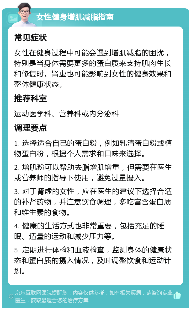 女性健身增肌减脂指南 常见症状 女性在健身过程中可能会遇到增肌减脂的困扰，特别是当身体需要更多的蛋白质来支持肌肉生长和修复时。肾虚也可能影响到女性的健身效果和整体健康状态。 推荐科室 运动医学科、营养科或内分泌科 调理要点 1. 选择适合自己的蛋白粉，例如乳清蛋白粉或植物蛋白粉，根据个人需求和口味来选择。 2. 增肌粉可以帮助去脂增肌增重，但需要在医生或营养师的指导下使用，避免过量摄入。 3. 对于肾虚的女性，应在医生的建议下选择合适的补肾药物，并注意饮食调理，多吃富含蛋白质和维生素的食物。 4. 健康的生活方式也非常重要，包括充足的睡眠、适量的运动和减少压力等。 5. 定期进行体检和血液检查，监测身体的健康状态和蛋白质的摄入情况，及时调整饮食和运动计划。