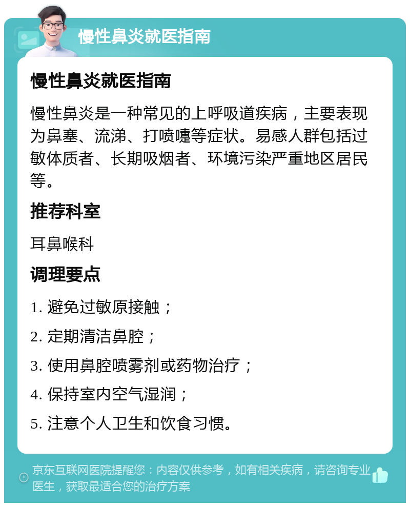 慢性鼻炎就医指南 慢性鼻炎就医指南 慢性鼻炎是一种常见的上呼吸道疾病，主要表现为鼻塞、流涕、打喷嚏等症状。易感人群包括过敏体质者、长期吸烟者、环境污染严重地区居民等。 推荐科室 耳鼻喉科 调理要点 1. 避免过敏原接触； 2. 定期清洁鼻腔； 3. 使用鼻腔喷雾剂或药物治疗； 4. 保持室内空气湿润； 5. 注意个人卫生和饮食习惯。