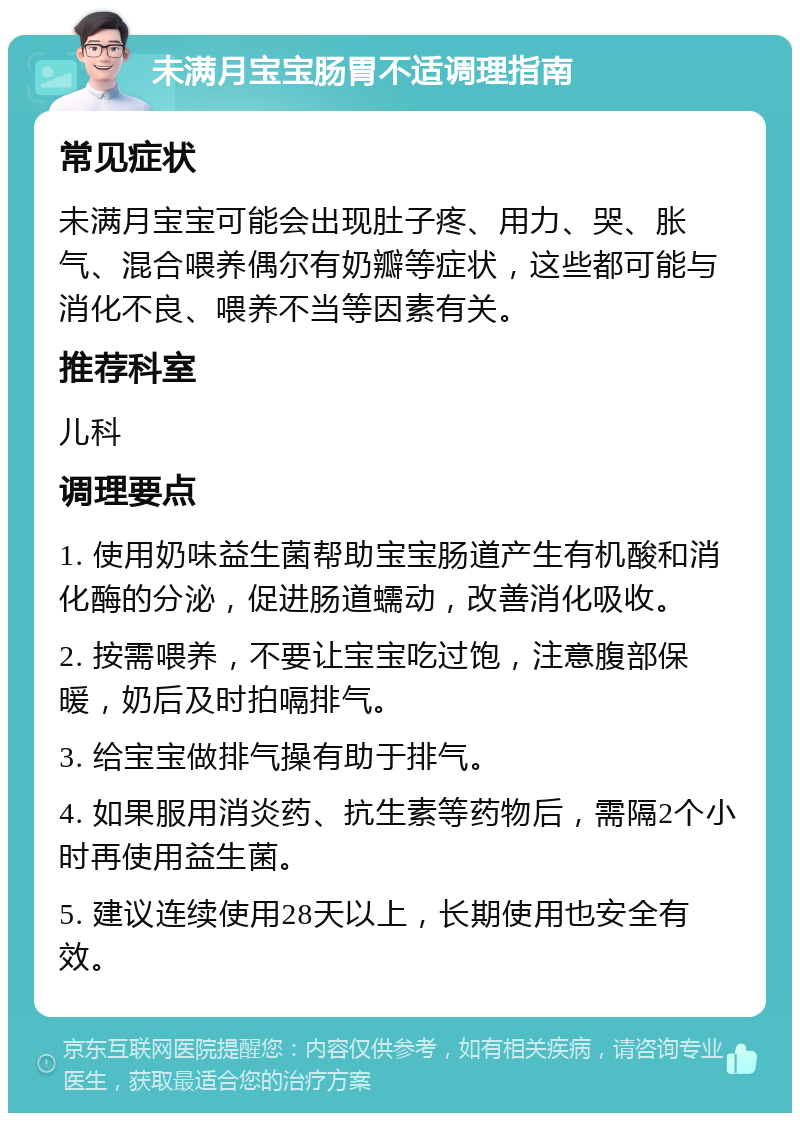 未满月宝宝肠胃不适调理指南 常见症状 未满月宝宝可能会出现肚子疼、用力、哭、胀气、混合喂养偶尔有奶瓣等症状，这些都可能与消化不良、喂养不当等因素有关。 推荐科室 儿科 调理要点 1. 使用奶味益生菌帮助宝宝肠道产生有机酸和消化酶的分泌，促进肠道蠕动，改善消化吸收。 2. 按需喂养，不要让宝宝吃过饱，注意腹部保暖，奶后及时拍嗝排气。 3. 给宝宝做排气操有助于排气。 4. 如果服用消炎药、抗生素等药物后，需隔2个小时再使用益生菌。 5. 建议连续使用28天以上，长期使用也安全有效。