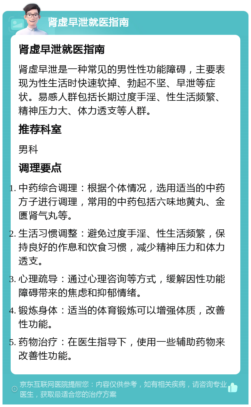 肾虚早泄就医指南 肾虚早泄就医指南 肾虚早泄是一种常见的男性性功能障碍，主要表现为性生活时快速软掉、勃起不坚、早泄等症状。易感人群包括长期过度手淫、性生活频繁、精神压力大、体力透支等人群。 推荐科室 男科 调理要点 中药综合调理：根据个体情况，选用适当的中药方子进行调理，常用的中药包括六味地黄丸、金匮肾气丸等。 生活习惯调整：避免过度手淫、性生活频繁，保持良好的作息和饮食习惯，减少精神压力和体力透支。 心理疏导：通过心理咨询等方式，缓解因性功能障碍带来的焦虑和抑郁情绪。 锻炼身体：适当的体育锻炼可以增强体质，改善性功能。 药物治疗：在医生指导下，使用一些辅助药物来改善性功能。