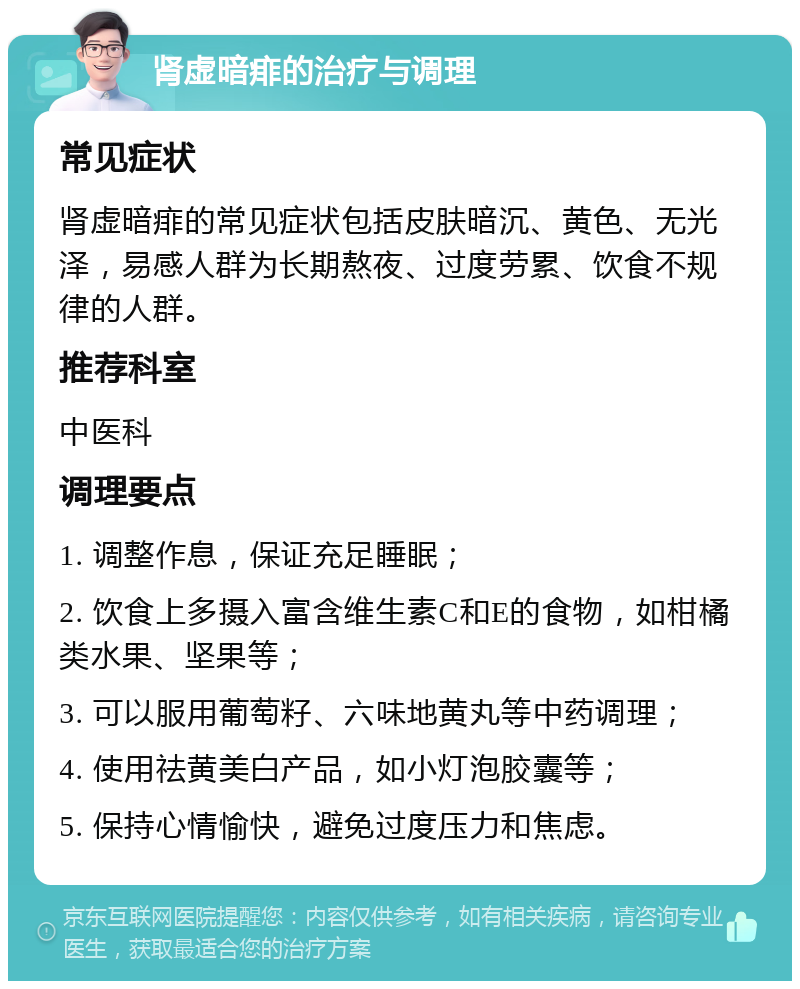 肾虚暗痱的治疗与调理 常见症状 肾虚暗痱的常见症状包括皮肤暗沉、黄色、无光泽，易感人群为长期熬夜、过度劳累、饮食不规律的人群。 推荐科室 中医科 调理要点 1. 调整作息，保证充足睡眠； 2. 饮食上多摄入富含维生素C和E的食物，如柑橘类水果、坚果等； 3. 可以服用葡萄籽、六味地黄丸等中药调理； 4. 使用祛黄美白产品，如小灯泡胶囊等； 5. 保持心情愉快，避免过度压力和焦虑。