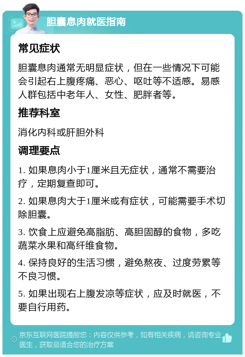 胆囊息肉就医指南 常见症状 胆囊息肉通常无明显症状，但在一些情况下可能会引起右上腹疼痛、恶心、呕吐等不适感。易感人群包括中老年人、女性、肥胖者等。 推荐科室 消化内科或肝胆外科 调理要点 1. 如果息肉小于1厘米且无症状，通常不需要治疗，定期复查即可。 2. 如果息肉大于1厘米或有症状，可能需要手术切除胆囊。 3. 饮食上应避免高脂肪、高胆固醇的食物，多吃蔬菜水果和高纤维食物。 4. 保持良好的生活习惯，避免熬夜、过度劳累等不良习惯。 5. 如果出现右上腹发凉等症状，应及时就医，不要自行用药。