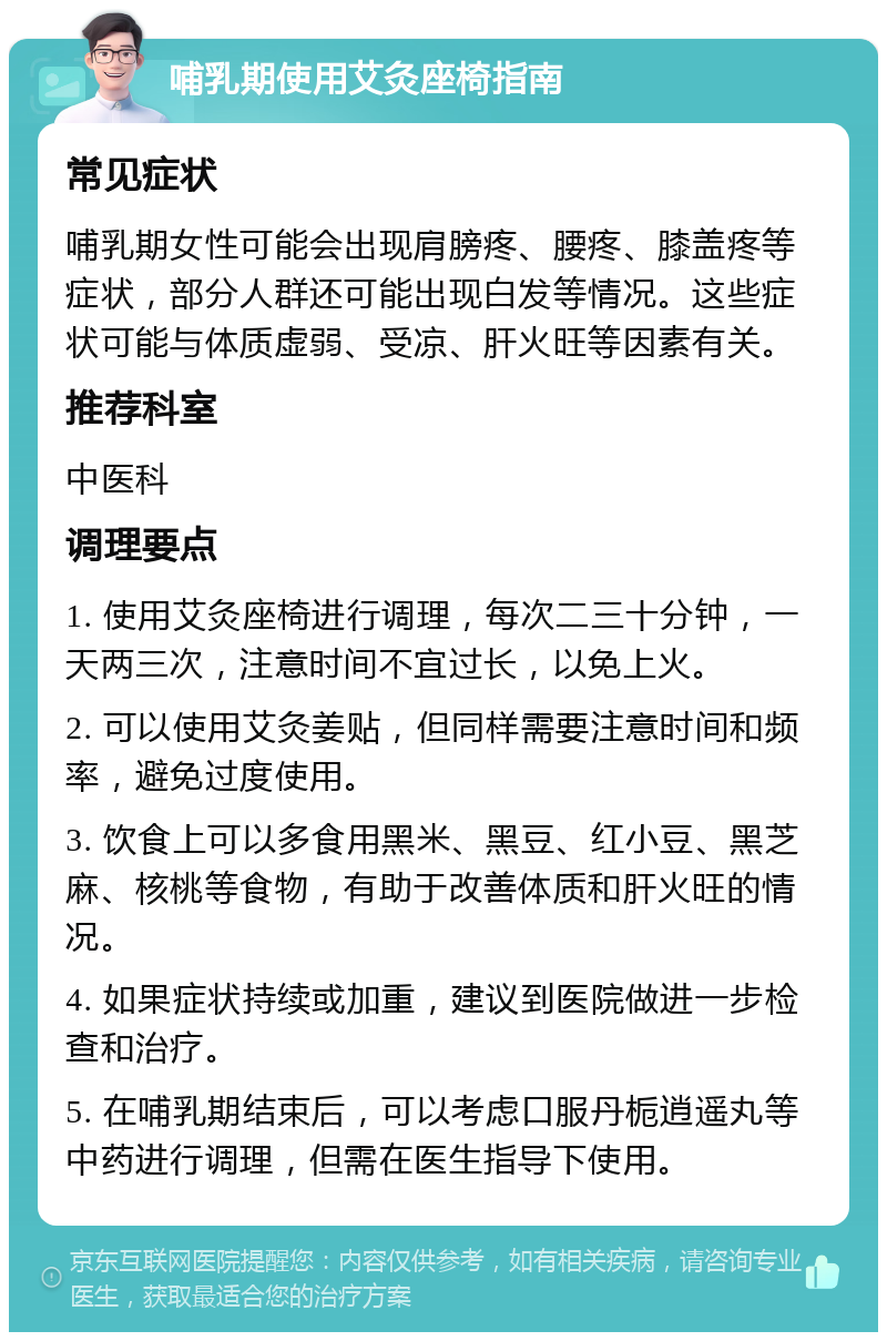 哺乳期使用艾灸座椅指南 常见症状 哺乳期女性可能会出现肩膀疼、腰疼、膝盖疼等症状，部分人群还可能出现白发等情况。这些症状可能与体质虚弱、受凉、肝火旺等因素有关。 推荐科室 中医科 调理要点 1. 使用艾灸座椅进行调理，每次二三十分钟，一天两三次，注意时间不宜过长，以免上火。 2. 可以使用艾灸姜贴，但同样需要注意时间和频率，避免过度使用。 3. 饮食上可以多食用黑米、黑豆、红小豆、黑芝麻、核桃等食物，有助于改善体质和肝火旺的情况。 4. 如果症状持续或加重，建议到医院做进一步检查和治疗。 5. 在哺乳期结束后，可以考虑口服丹栀逍遥丸等中药进行调理，但需在医生指导下使用。