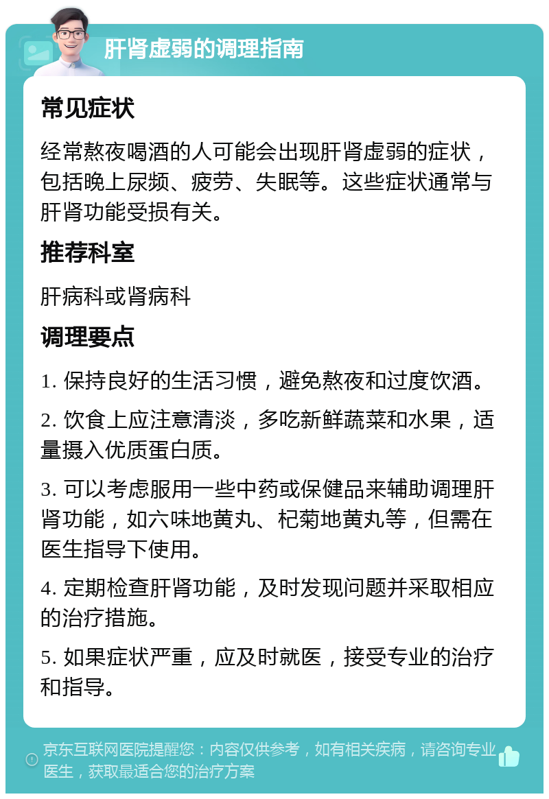 肝肾虚弱的调理指南 常见症状 经常熬夜喝酒的人可能会出现肝肾虚弱的症状，包括晚上尿频、疲劳、失眠等。这些症状通常与肝肾功能受损有关。 推荐科室 肝病科或肾病科 调理要点 1. 保持良好的生活习惯，避免熬夜和过度饮酒。 2. 饮食上应注意清淡，多吃新鲜蔬菜和水果，适量摄入优质蛋白质。 3. 可以考虑服用一些中药或保健品来辅助调理肝肾功能，如六味地黄丸、杞菊地黄丸等，但需在医生指导下使用。 4. 定期检查肝肾功能，及时发现问题并采取相应的治疗措施。 5. 如果症状严重，应及时就医，接受专业的治疗和指导。