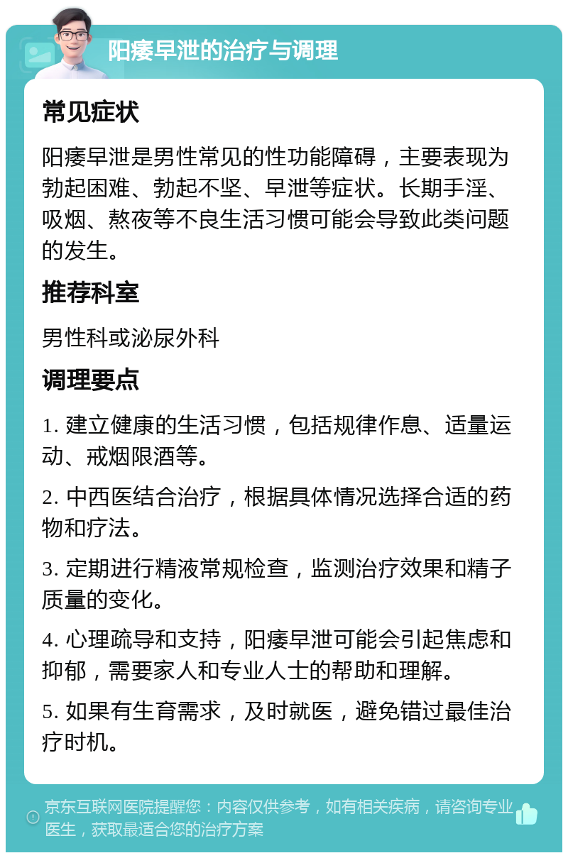 阳痿早泄的治疗与调理 常见症状 阳痿早泄是男性常见的性功能障碍，主要表现为勃起困难、勃起不坚、早泄等症状。长期手淫、吸烟、熬夜等不良生活习惯可能会导致此类问题的发生。 推荐科室 男性科或泌尿外科 调理要点 1. 建立健康的生活习惯，包括规律作息、适量运动、戒烟限酒等。 2. 中西医结合治疗，根据具体情况选择合适的药物和疗法。 3. 定期进行精液常规检查，监测治疗效果和精子质量的变化。 4. 心理疏导和支持，阳痿早泄可能会引起焦虑和抑郁，需要家人和专业人士的帮助和理解。 5. 如果有生育需求，及时就医，避免错过最佳治疗时机。