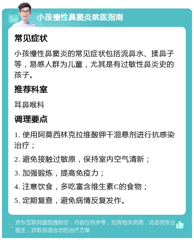 小孩慢性鼻窦炎就医指南 常见症状 小孩慢性鼻窦炎的常见症状包括流鼻水、揉鼻子等，易感人群为儿童，尤其是有过敏性鼻炎史的孩子。 推荐科室 耳鼻喉科 调理要点 1. 使用阿莫西林克拉维酸钾干混悬剂进行抗感染治疗； 2. 避免接触过敏原，保持室内空气清新； 3. 加强锻炼，提高免疫力； 4. 注意饮食，多吃富含维生素C的食物； 5. 定期复查，避免病情反复发作。