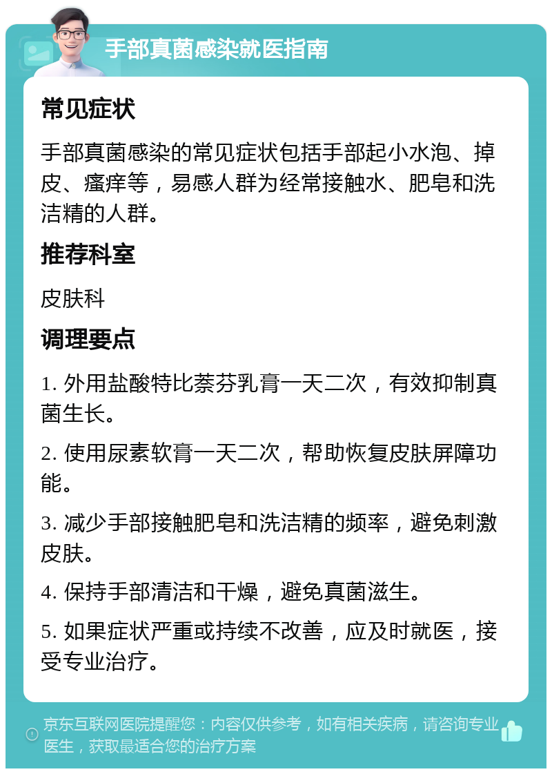 手部真菌感染就医指南 常见症状 手部真菌感染的常见症状包括手部起小水泡、掉皮、瘙痒等，易感人群为经常接触水、肥皂和洗洁精的人群。 推荐科室 皮肤科 调理要点 1. 外用盐酸特比萘芬乳膏一天二次，有效抑制真菌生长。 2. 使用尿素软膏一天二次，帮助恢复皮肤屏障功能。 3. 减少手部接触肥皂和洗洁精的频率，避免刺激皮肤。 4. 保持手部清洁和干燥，避免真菌滋生。 5. 如果症状严重或持续不改善，应及时就医，接受专业治疗。