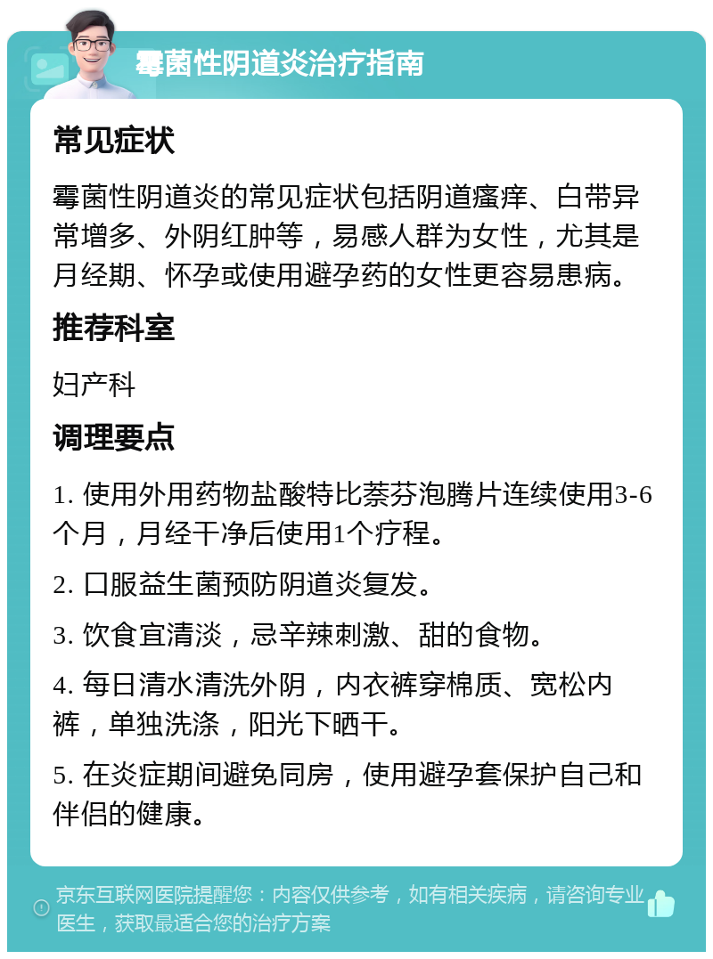 霉菌性阴道炎治疗指南 常见症状 霉菌性阴道炎的常见症状包括阴道瘙痒、白带异常增多、外阴红肿等，易感人群为女性，尤其是月经期、怀孕或使用避孕药的女性更容易患病。 推荐科室 妇产科 调理要点 1. 使用外用药物盐酸特比萘芬泡腾片连续使用3-6个月，月经干净后使用1个疗程。 2. 口服益生菌预防阴道炎复发。 3. 饮食宜清淡，忌辛辣刺激、甜的食物。 4. 每日清水清洗外阴，内衣裤穿棉质、宽松内裤，单独洗涤，阳光下晒干。 5. 在炎症期间避免同房，使用避孕套保护自己和伴侣的健康。